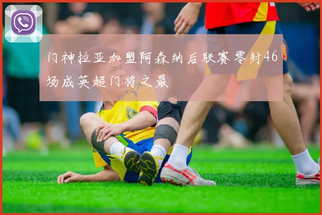 门神拉亚加盟阿森纳后联赛零封46场成英超门将之最