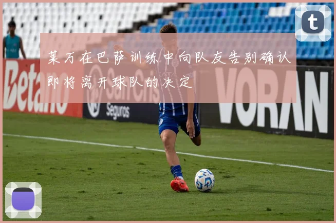 莱万在巴萨训练中向队友告别确认即将离开球队的决定