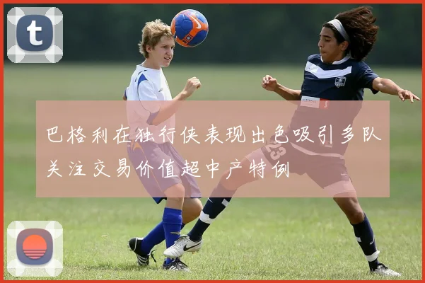 巴格利在独行侠表现出色吸引多队关注交易价值超中产特例