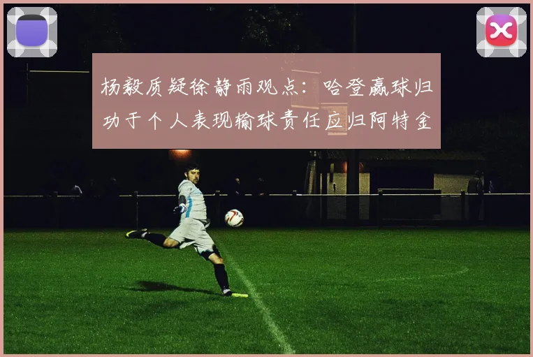 杨毅质疑徐静雨观点：哈登赢球归功于个人表现输球责任应归阿特金森教练