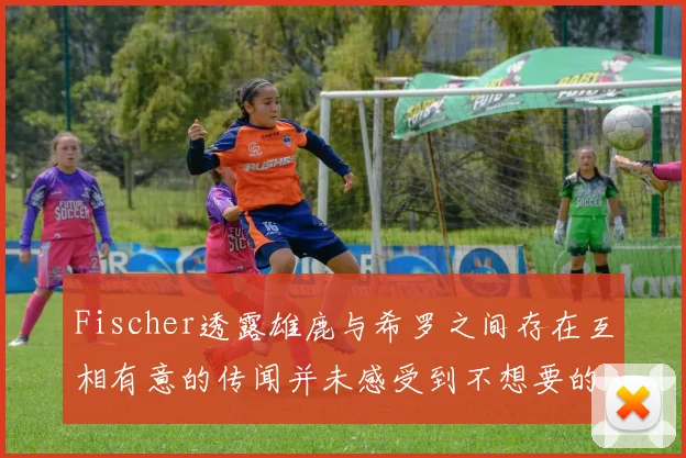 Fischer透露雄鹿与希罗之间存在互相有意的传闻并未感受到不想要的迹象