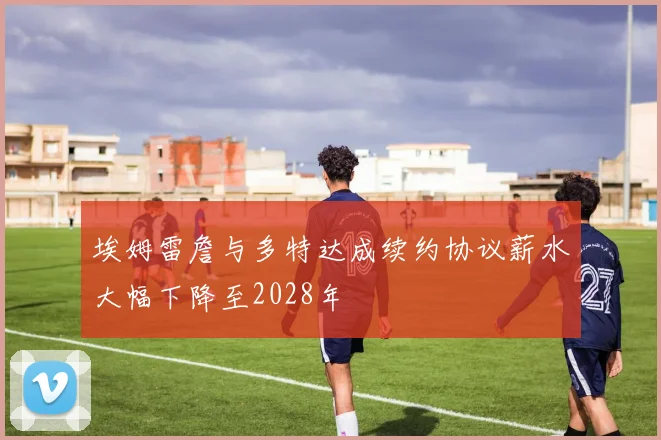 埃姆雷詹与多特达成续约协议薪水大幅下降至2028年