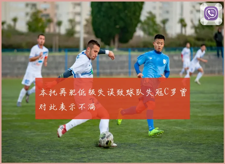 本托再犯低级失误致球队失冠C罗曾对此表示不满