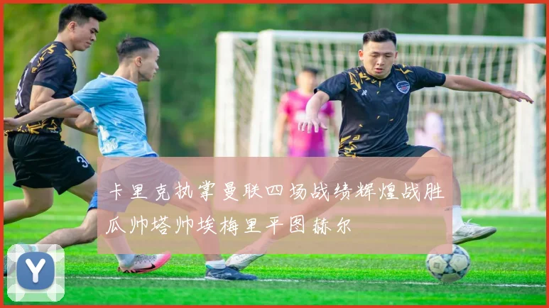 卡里克执掌曼联四场战绩辉煌战胜瓜帅塔帅埃梅里平图赫尔