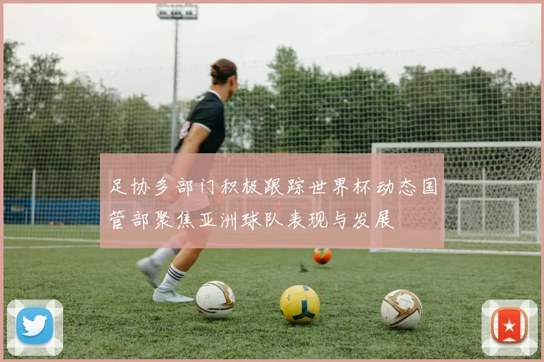足协多部门积极跟踪世界杯动态国管部聚焦亚洲球队表现与发展