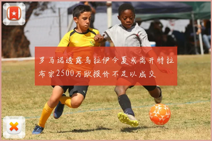 罗马诺透露乌拉伊今夏或离开特拉布宗2500万欧报价不足以成交