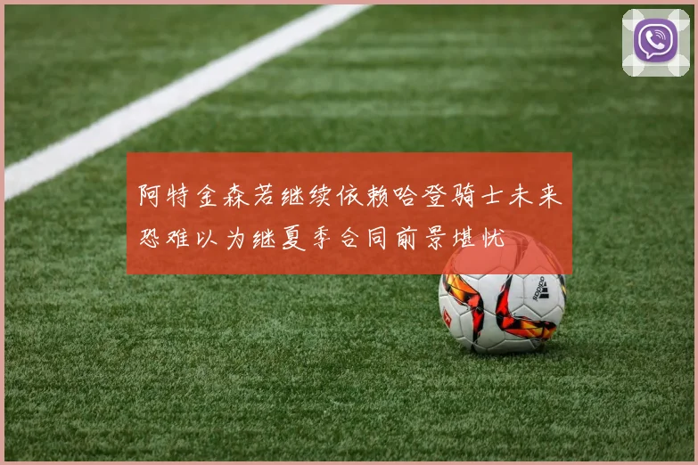 阿特金森若继续依赖哈登骑士未来恐难以为继夏季合同前景堪忧