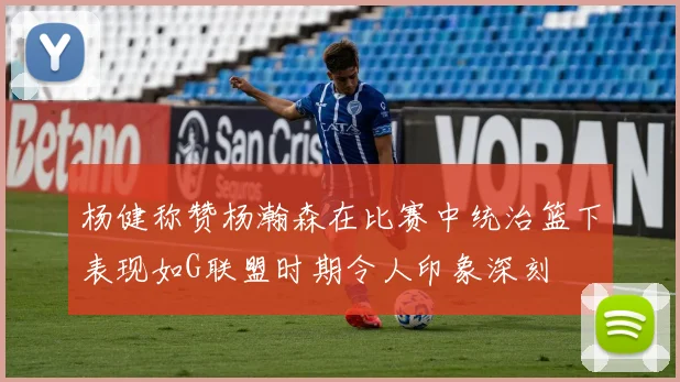 杨健称赞杨瀚森在比赛中统治篮下表现如G联盟时期令人印象深刻