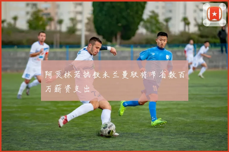 阿莫林若执教米兰曼联将节省数百万薪资支出