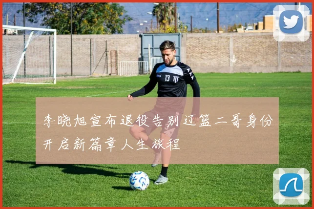 李晓旭宣布退役告别辽篮二哥身份开启新篇章人生旅程