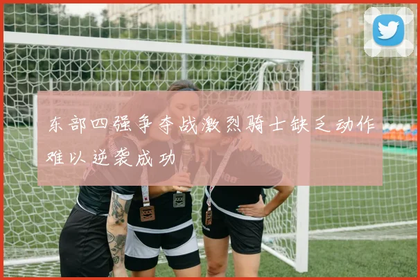 东部四强争夺战激烈骑士缺乏动作难以逆袭成功