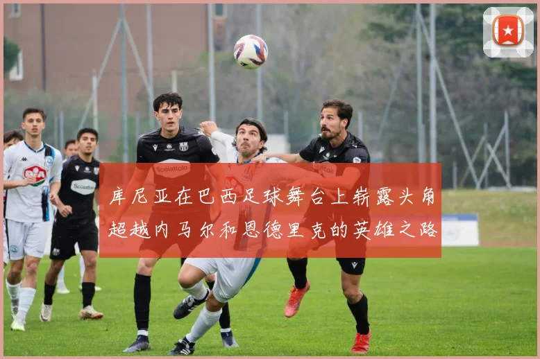 库尼亚在巴西足球舞台上崭露头角超越内马尔和恩德里克的英雄之路
