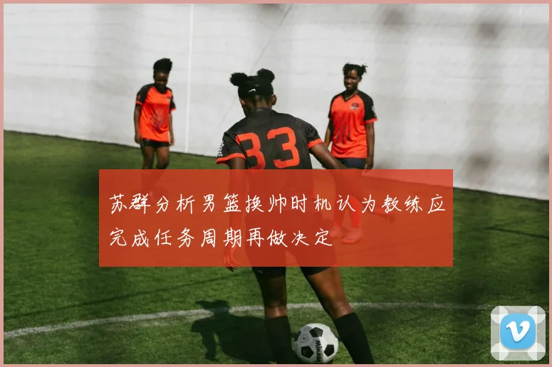 苏群分析男篮换帅时机认为教练应完成任务周期再做决定