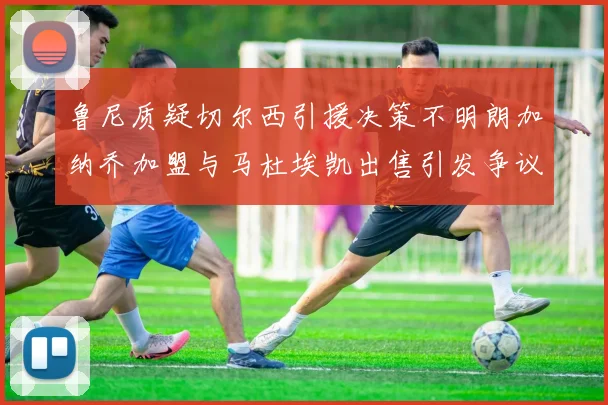 鲁尼质疑切尔西引援决策不明朗加纳乔加盟与马杜埃凯出售引发争议