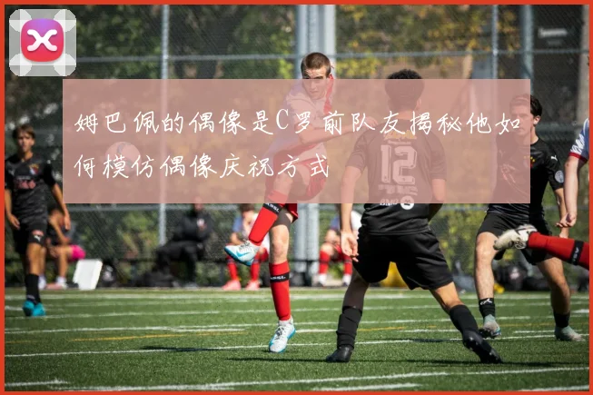 姆巴佩的偶像是C罗前队友揭秘他如何模仿偶像庆祝方式