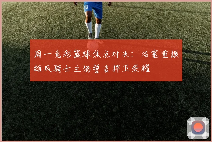 周一竞彩篮球焦点对决：活塞重振雄风骑士主场誓言捍卫荣耀